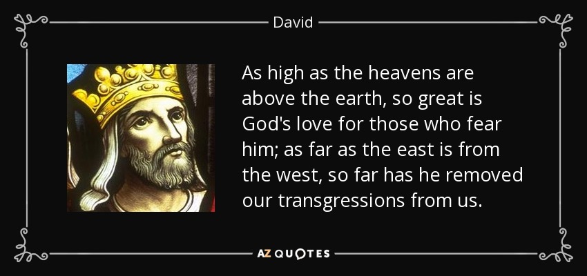 As high as the heavens are above the earth, so great is God's love for those who fear him; as far as the east is from the west, so far has he removed our transgressions from us. - David