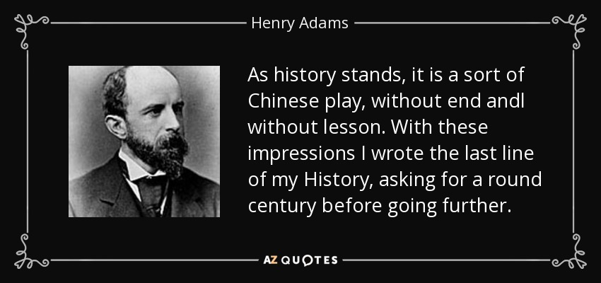 As history stands, it is a sort of Chinese play, without end andl without lesson. With these impressions I wrote the last line of my History, asking for a round century before going further. - Henry Adams