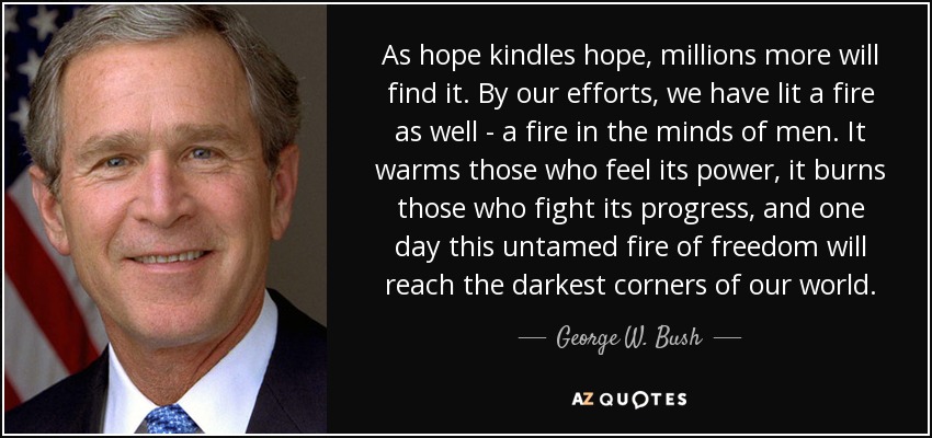 As hope kindles hope, millions more will find it. By our efforts, we have lit a fire as well - a fire in the minds of men. It warms those who feel its power, it burns those who fight its progress, and one day this untamed fire of freedom will reach the darkest corners of our world. - George W. Bush