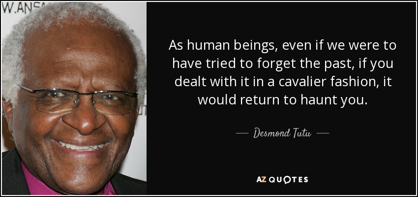 As human beings, even if we were to have tried to forget the past, if you dealt with it in a cavalier fashion, it would return to haunt you. - Desmond Tutu