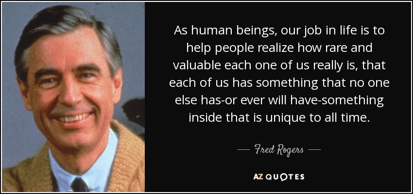 As human beings, our job in life is to help people realize how rare and valuable each one of us really is, that each of us has something that no one else has-or ever will have-something inside that is unique to all time. - Fred Rogers