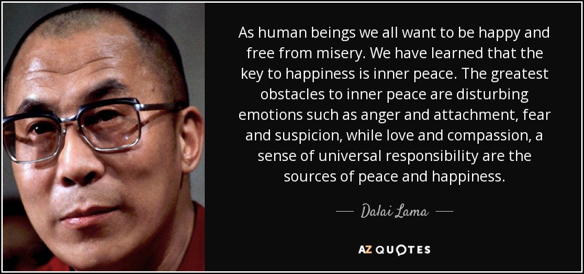 As human beings we all want to be happy and free from misery. We have learned that the key to happiness is inner peace. The greatest obstacles to inner peace are disturbing emotions such as anger and attachment, fear and suspicion, while love and compassion, a sense of universal responsibility are the sources of peace and happiness. - Dalai Lama