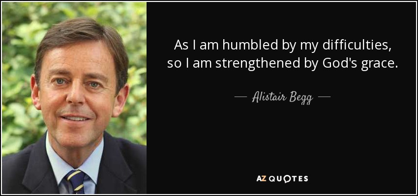 As I am humbled by my difficulties, so I am strengthened by God's grace. - Alistair Begg