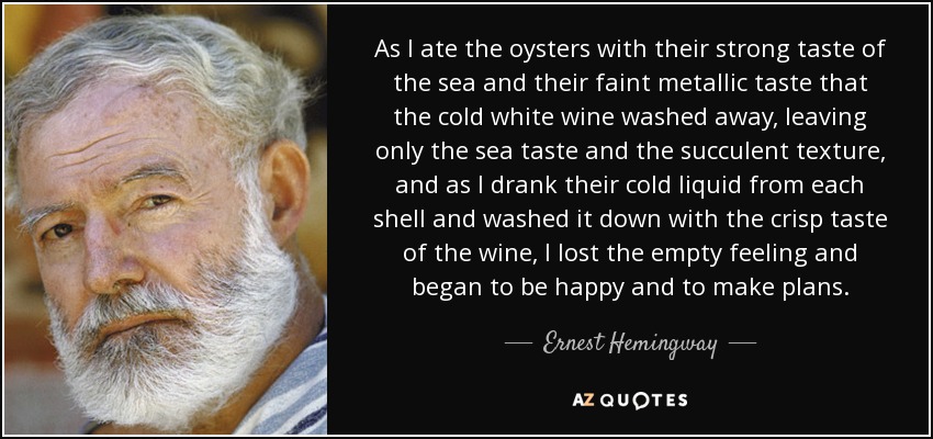 As I ate the oysters with their strong taste of the sea and their faint metallic taste that the cold white wine washed away, leaving only the sea taste and the succulent texture, and as I drank their cold liquid from each shell and washed it down with the crisp taste of the wine, I lost the empty feeling and began to be happy and to make plans. - Ernest Hemingway