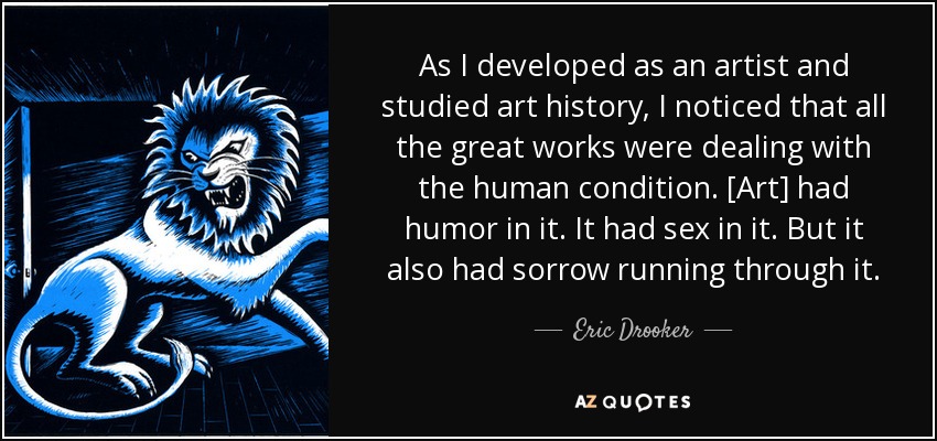 As I developed as an artist and studied art history, I noticed that all the great works were dealing with the human condition. [Art] had humor in it. It had sex in it. But it also had sorrow running through it. - Eric Drooker