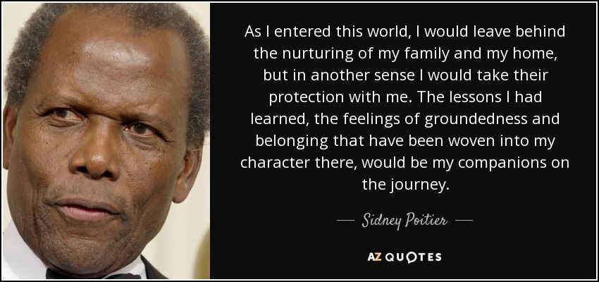 As I entered this world, I would leave behind the nurturing of my family and my home, but in another sense I would take their protection with me. The lessons I had learned, the feelings of groundedness and belonging that have been woven into my character there, would be my companions on the journey. - Sidney Poitier