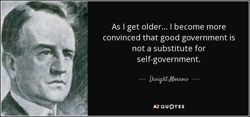 As I get older ... I become more convinced that good government is not a substitute for self-government. - Dwight Morrow
