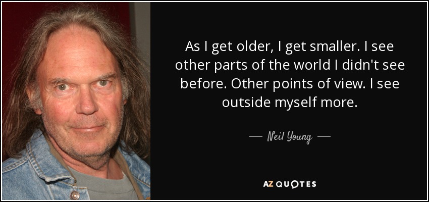 As I get older, I get smaller. I see other parts of the world I didn't see before. Other points of view. I see outside myself more. - Neil Young
