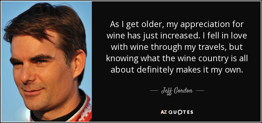 As I get older, my appreciation for wine has just increased. I fell in love with wine through my travels, but knowing what the wine country is all about definitely makes it my own. - Jeff Gordon