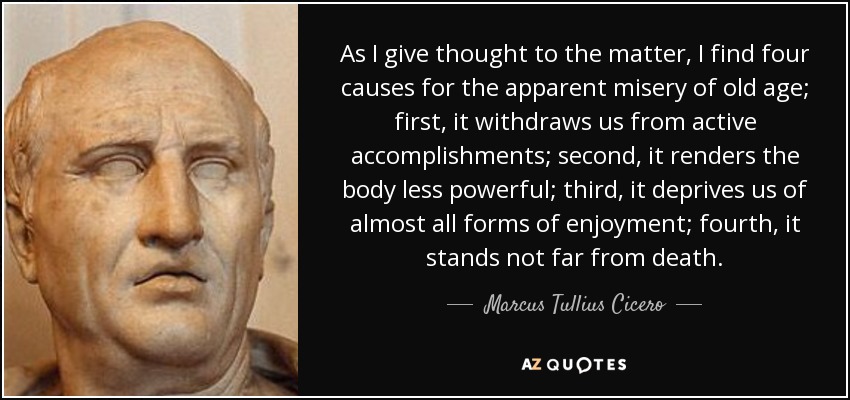 As I give thought to the matter, I find four causes for the apparent misery of old age; first, it withdraws us from active accomplishments; second, it renders the body less powerful; third, it deprives us of almost all forms of enjoyment; fourth, it stands not far from death. - Marcus Tullius Cicero