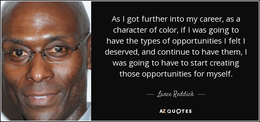 As I got further into my career, as a character of color, if I was going to have the types of opportunities I felt I deserved, and continue to have them, I was going to have to start creating those opportunities for myself. - Lance Reddick