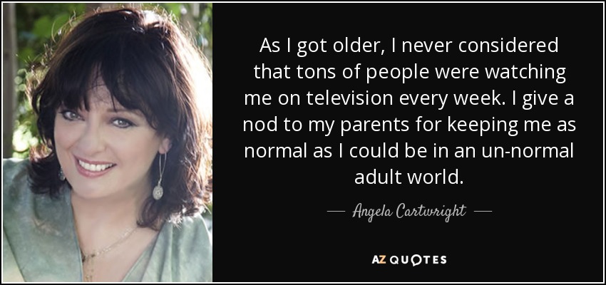 As I got older, I never considered that tons of people were watching me on television every week. I give a nod to my parents for keeping me as normal as I could be in an un-normal adult world. - Angela Cartwright