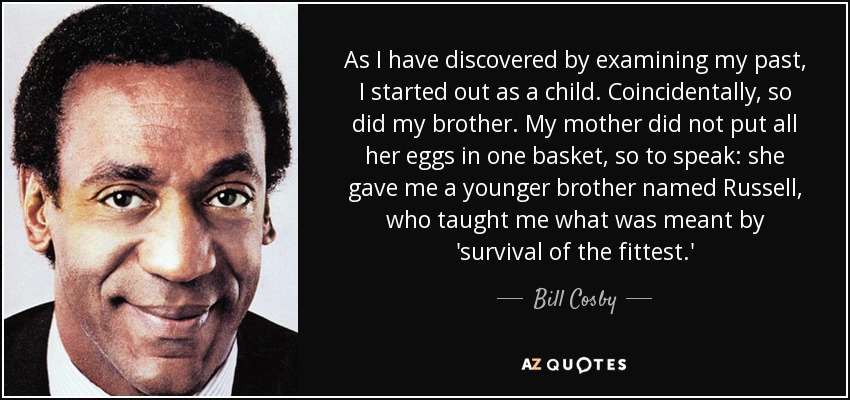 As I have discovered by examining my past, I started out as a child. Coincidentally, so did my brother. My mother did not put all her eggs in one basket, so to speak: she gave me a younger brother named Russell, who taught me what was meant by 'survival of the fittest.' - Bill Cosby
