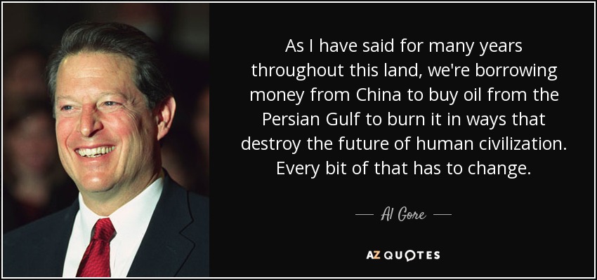As I have said for many years throughout this land, we're borrowing money from China to buy oil from the Persian Gulf to burn it in ways that destroy the future of human civilization. Every bit of that has to change. - Al Gore