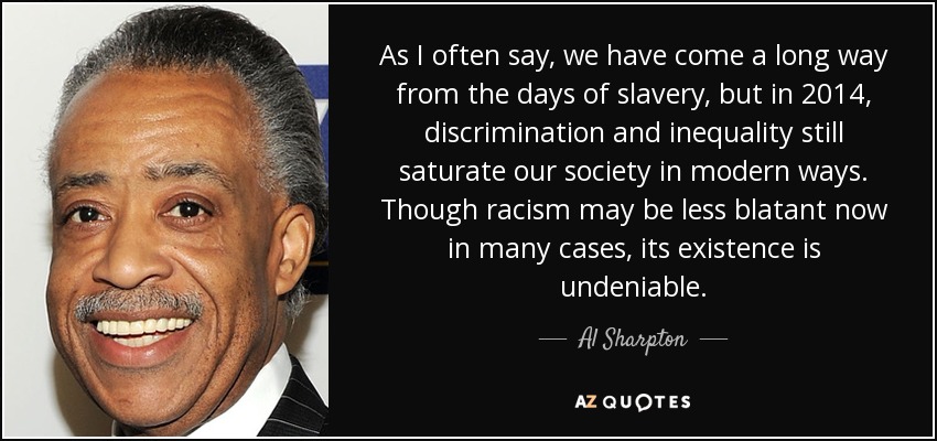 As I often say, we have come a long way from the days of slavery, but in 2014, discrimination and inequality still saturate our society in modern ways. Though racism may be less blatant now in many cases, its existence is undeniable. - Al Sharpton