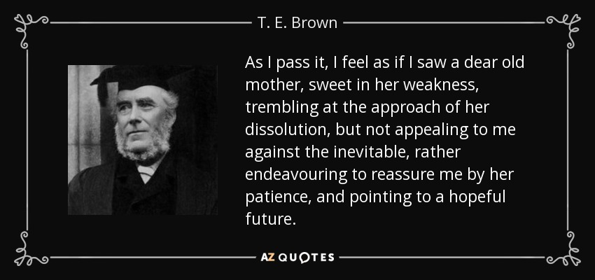 As I pass it, I feel as if I saw a dear old mother, sweet in her weakness, trembling at the approach of her dissolution, but not appealing to me against the inevitable, rather endeavouring to reassure me by her patience, and pointing to a hopeful future. - T. E. Brown