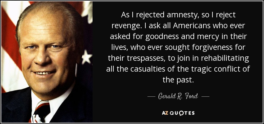 As I rejected amnesty, so I reject revenge. I ask all Americans who ever asked for goodness and mercy in their lives, who ever sought forgiveness for their trespasses, to join in rehabilitating all the casualties of the tragic conflict of the past. - Gerald R. Ford