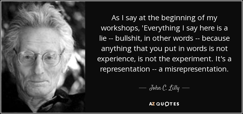 As I say at the beginning of my workshops, 'Everything I say here is a lie -- bullshit, in other words -- because anything that you put in words is not experience, is not the experiment. It's a representation -- a misrepresentation. - John C. Lilly