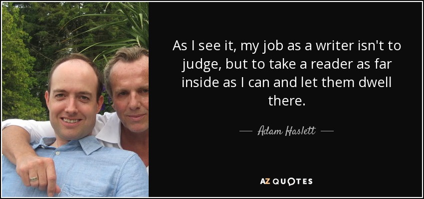 As I see it, my job as a writer isn't to judge, but to take a reader as far inside as I can and let them dwell there. - Adam Haslett