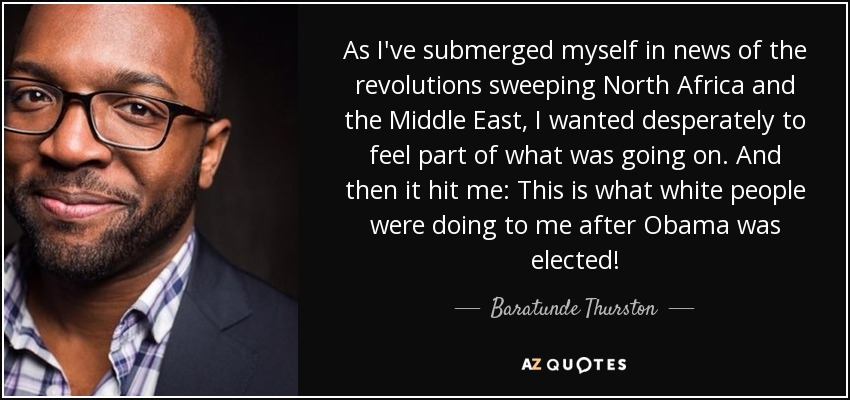 As I've submerged myself in news of the revolutions sweeping North Africa and the Middle East, I wanted desperately to feel part of what was going on. And then it hit me: This is what white people were doing to me after Obama was elected! - Baratunde Thurston