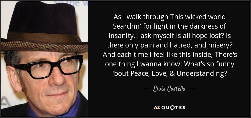 As I walk through This wicked world Searchin' for light in the darkness of insanity, I ask myself Is all hope lost? Is there only pain and hatred, and misery? And each time I feel like this inside, There's one thing I wanna know: What's so funny 'bout Peace, Love, & Understanding? - Elvis Costello