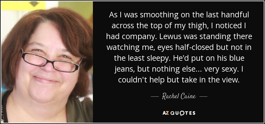 As I was smoothing on the last handful across the top of my thigh, I noticed I had company. Lewus was standing there watching me, eyes half-closed but not in the least sleepy. He'd put on his blue jeans, but nothing else... very sexy. I couldn't help but take in the view. - Rachel Caine