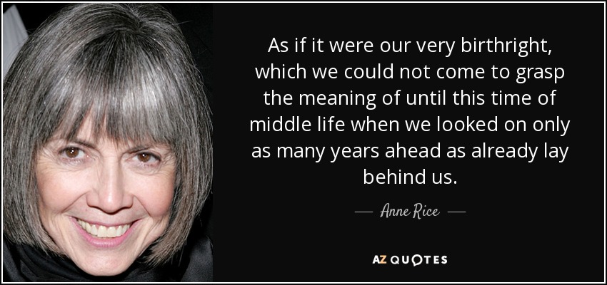 As if it were our very birthright, which we could not come to grasp the meaning of until this time of middle life when we looked on only as many years ahead as already lay behind us. - Anne Rice