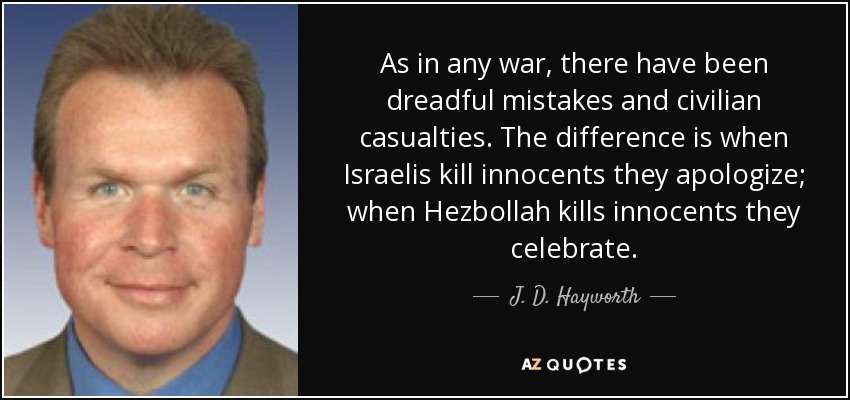 As in any war, there have been dreadful mistakes and civilian casualties. The difference is when Israelis kill innocents they apologize; when Hezbollah kills innocents they celebrate. - J. D. Hayworth