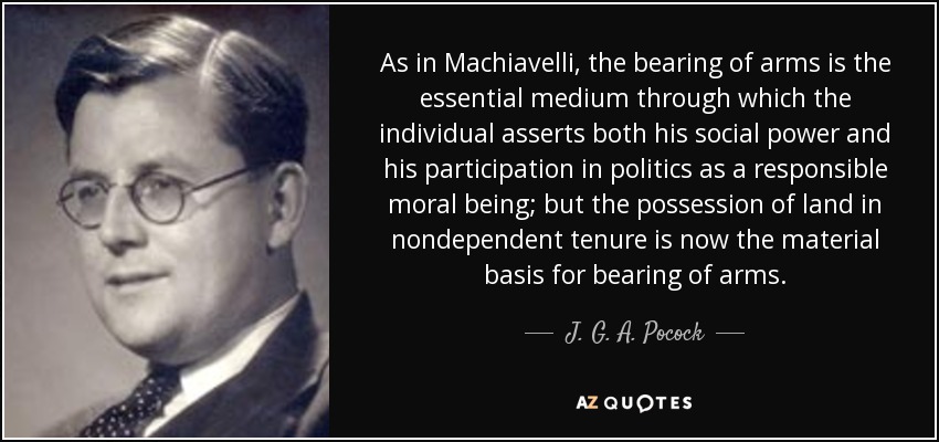 As in Machiavelli, the bearing of arms is the essential medium through which the individual asserts both his social power and his participation in politics as a responsible moral being; but the possession of land in nondependent tenure is now the material basis for bearing of arms. - J. G. A. Pocock