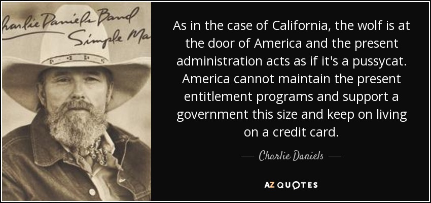 As in the case of California, the wolf is at the door of America and the present administration acts as if it's a pussycat. America cannot maintain the present entitlement programs and support a government this size and keep on living on a credit card. - Charlie Daniels