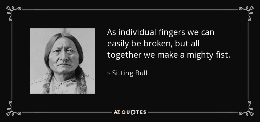 As individual fingers we can easily be broken, but all together we make a mighty fist. - Sitting Bull