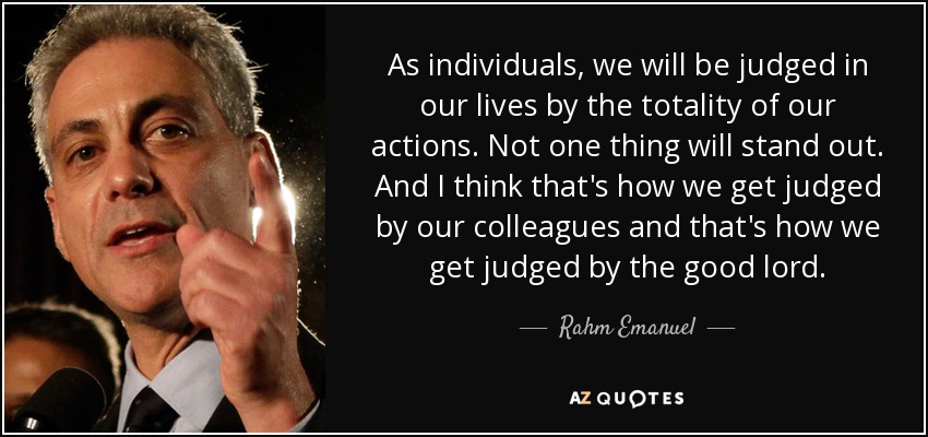 As individuals, we will be judged in our lives by the totality of our actions. Not one thing will stand out. And I think that's how we get judged by our colleagues and that's how we get judged by the good lord. - Rahm Emanuel