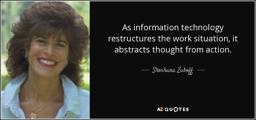 As information technology restructures the work situation, it abstracts thought from action. - Shoshana Zuboff