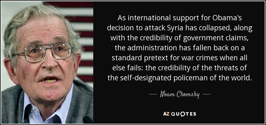 As international support for Obama's decision to attack Syria has collapsed, along with the credibility of government claims, the administration has fallen back on a standard pretext for war crimes when all else fails: the credibility of the threats of the self-designated policeman of the world. - Noam Chomsky