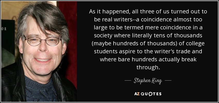 As it happened, all three of us turned out to be real writers--a coincidence almost too large to be termed mere coincidence in a society where literally tens of thousands (maybe hundreds of thousands) of college students aspire to the writer's trade and where bare hundreds actually break through. - Stephen King