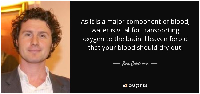 As it is a major component of blood, water is vital for transporting oxygen to the brain. Heaven forbid that your blood should dry out. - Ben Goldacre