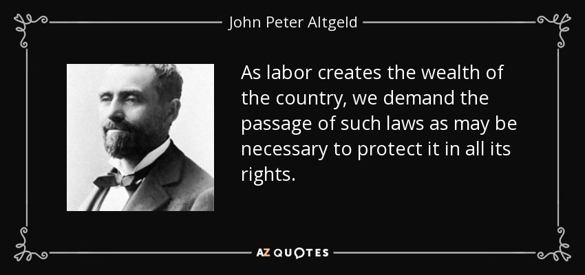 As labor creates the wealth of the country, we demand the passage of such laws as may be necessary to protect it in all its rights. - John Peter Altgeld