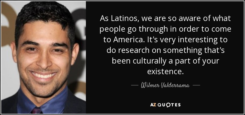 As Latinos, we are so aware of what people go through in order to come to America. It's very interesting to do research on something that's been culturally a part of your existence. - Wilmer Valderrama