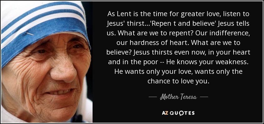As Lent is the time for greater love, listen to Jesus' thirst...'Repen t and believe' Jesus tells us. What are we to repent? Our indifference, our hardness of heart. What are we to believe? Jesus thirsts even now, in your heart and in the poor -- He knows your weakness. He wants only your love, wants only the chance to love you. - Mother Teresa