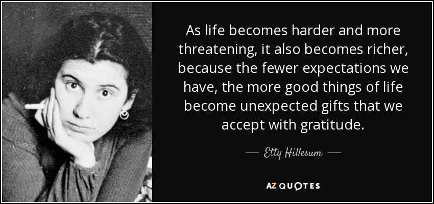 As life becomes harder and more threatening, it also becomes richer, because the fewer expectations we have, the more good things of life become unexpected gifts that we accept with gratitude. - Etty Hillesum