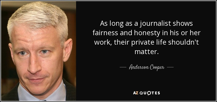 As long as a journalist shows fairness and honesty in his or her work, their private life shouldn't matter. - Anderson Cooper