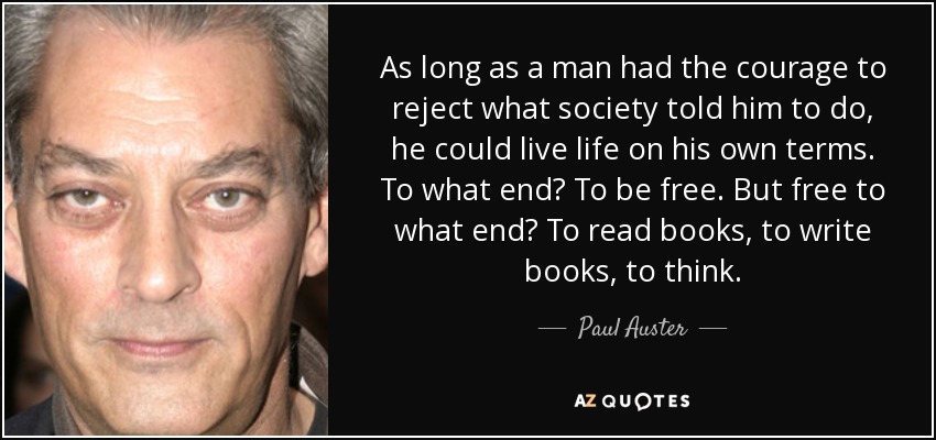 As long as a man had the courage to reject what society told him to do, he could live life on his own terms. To what end? To be free. But free to what end? To read books, to write books, to think. - Paul Auster