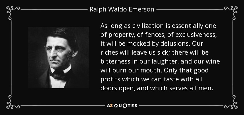 As long as civilization is essentially one of property, of fences, of exclusiveness, it will be mocked by delusions. Our riches will leave us sick; there will be bitterness in our laughter, and our wine will burn our mouth. Only that good profits which we can taste with all doors open, and which serves all men. - Ralph Waldo Emerson