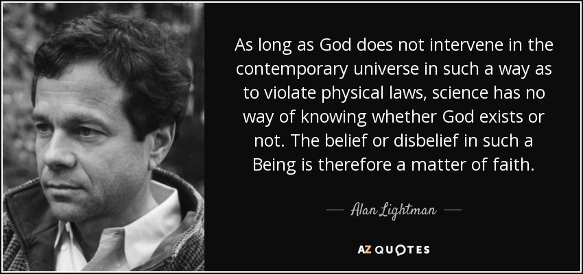 As long as God does not intervene in the contemporary universe in such a way as to violate physical laws, science has no way of knowing whether God exists or not. The belief or disbelief in such a Being is therefore a matter of faith. - Alan Lightman