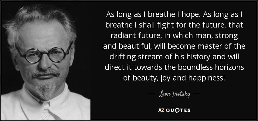 As long as I breathe I hope. As long as I breathe I shall fight for the future, that radiant future, in which man, strong and beautiful, will become master of the drifting stream of his history and will direct it towards the boundless horizons of beauty, joy and happiness! - Leon Trotsky