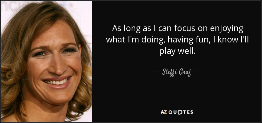 As long as I can focus on enjoying what I'm doing, having fun, I know I'll play well. - Steffi Graf