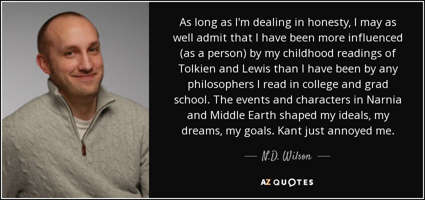 As long as I'm dealing in honesty, I may as well admit that I have been more influenced (as a person) by my childhood readings of Tolkien and Lewis than I have been by any philosophers I read in college and grad school. The events and characters in Narnia and Middle Earth shaped my ideals, my dreams, my goals. Kant just annoyed me. - N.D. Wilson