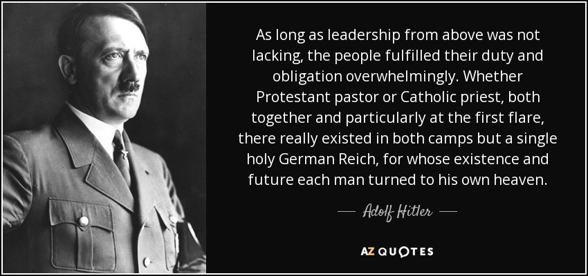 As long as leadership from above was not lacking, the people fulfilled their duty and obligation overwhelmingly. Whether Protestant pastor or Catholic priest, both together and particularly at the first flare, there really existed in both camps but a single holy German Reich, for whose existence and future each man turned to his own heaven. - Adolf Hitler