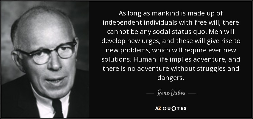 As long as mankind is made up of independent individuals with free will, there cannot be any social status quo. Men will develop new urges, and these will give rise to new problems, which will require ever new solutions. Human life implies adventure, and there is no adventure without struggles and dangers. - Rene Dubos