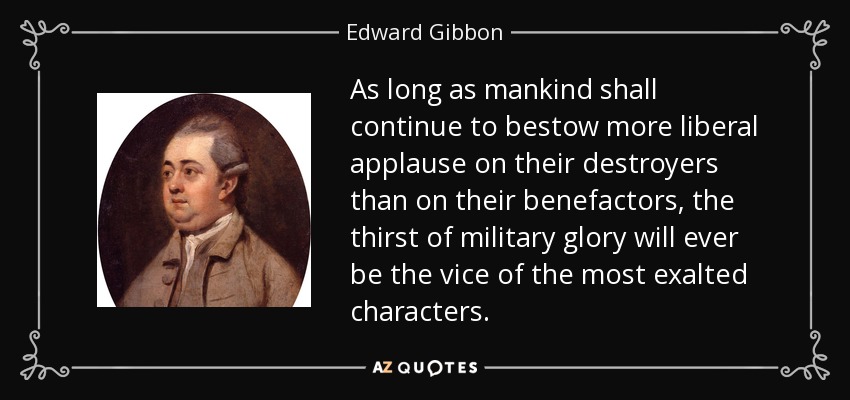 As long as mankind shall continue to bestow more liberal applause on their destroyers than on their benefactors, the thirst of military glory will ever be the vice of the most exalted characters. - Edward Gibbon